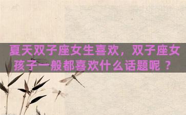 夏天双子座女生喜欢，双子座女孩子一般都喜欢什么话题呢 ？